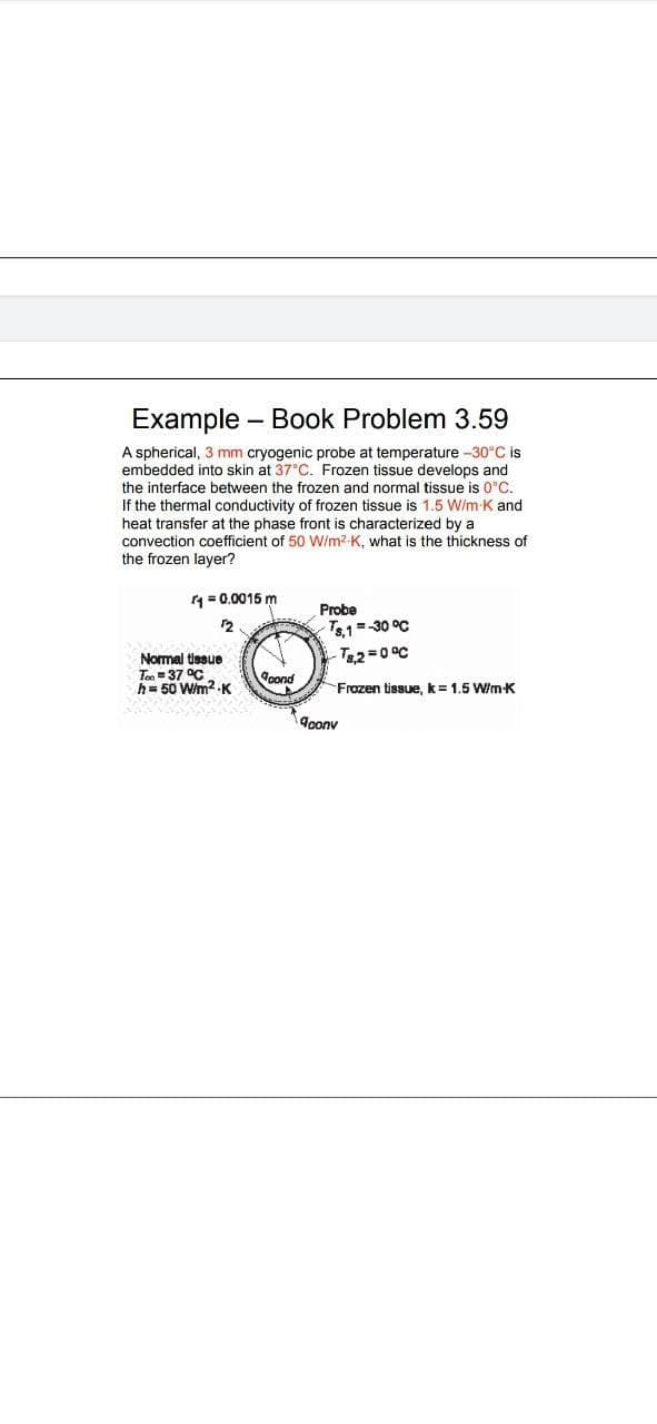 Example – Book Problem 3.59
A spherical, 3
embedded into skin at 37°C. Frozen tissue develops and
the interface between the frozen and normal tissue is 0°C.
mm cryogenic probe at temperature -30°C is
If the thermal conductivity of frozen tissue is 1.5 W/m K and
heat transfer at the phase front is characterized by a
convection coefficient of 50 W/m2-K, what is the thickness of
the frozen layer?
= 0.0015 m
Probe
12
T1=-30 °C
-T&2=D0°C
Normal tissue
Tn = 37 °C
h= 50 W/m2 K
pond
Frozen tissue, k= 1.5 Wim-K
9conv
