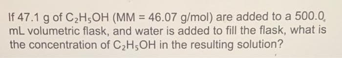 If 47.1 g of C₂H5OH (MM = 46.07 g/mol) are added to a 500.0
mL volumetric flask, and water is added to fill the flask, what is
the concentration of C₂H5OH in the resulting solution?