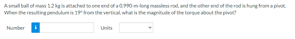 A small ball of mass 1.2 kg is attached to one end of a 0.990-m-long massless rod, and the other end of the rod is hung from a pivot.
When the resulting pendulum is 19° from the vertical, what is the magnitude of the torque about the pivot?
Number
i
Units
