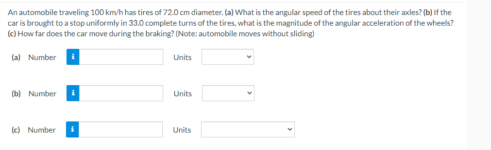 An automobile traveling 100 km/h has tires of 72.0 cm diameter. (a) What is the angular speed of the tires about their axles? (b) If the
car is brought to a stop uniformly in 33.0 complete turns of the tires, what is the magnitude of the angular acceleration of the wheels?
(c) How far does the car move during the braking? (Note: automobile moves without sliding)
(a) Number
i
Units
(b) Number i
Units
(c) Number
i
Units