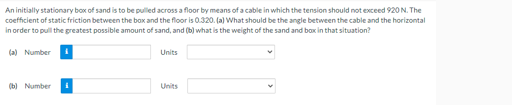 An initially stationary box of sand is to be pulled across a floor by means of a cable in which the tension should not exceed 920 N. The
coefficient of static friction between the box and the floor is 0.320. (a) What should be the angle between the cable and the horizontal
in order to pull the greatest possible amount of sand, and (b) what is the weight of the sand and box in that situation?
(a) Number i
Units
(b) Number
i
Units