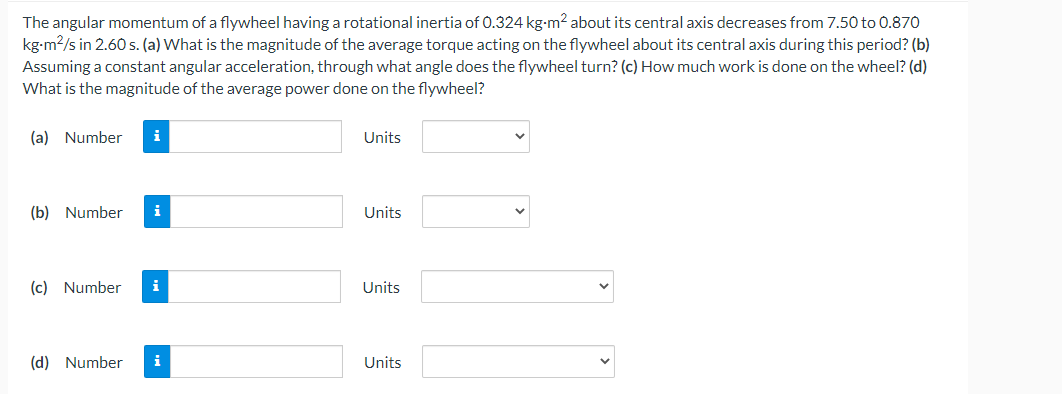 The angular momentum of a flywheel having a rotational inertia of 0.324 kg-m² about its central axis decreases from 7.50 to 0.870
kg-m²/s in 2.60 s. (a) What is the magnitude of the average torque acting on the flywheel about its central axis during this period? (b)
Assuming a constant angular acceleration, through what angle does the flywheel turn? (c) How much work is done on the wheel? (d)
What is the magnitude of the average power done on the flywheel?
(a) Number i
Units
(b) Number i
Units
(c) Number i
Units
(d) Number i
Units