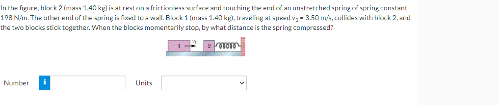 In the figure, block 2 (mass 1.40 kg) is at rest on a frictionless surface and touching the end of an unstretched spring of spring constant
198 N/m. The other end of the spring is fixed to a wall. Block 1 (mass 1.40 kg), traveling at speed v₁ = 3.50 m/s, collides with block 2, and
the two blocks stick together. When the blocks momentarily stop, by what distance is the spring compressed?
1
ooooo
Number i
Units