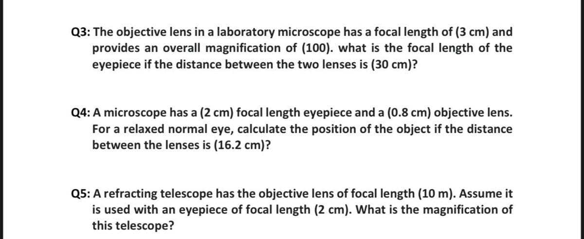 Q3: The objective lens in a laboratory microscope has a focal length of (3 cm) and
provides an overall magnification of (100). what is the focal length of the
eyepiece if the distance between the two lenses is (30 cm)?
Q4: A microscope has a (2 cm) focal length eyepiece and a (0.8 cm) objective lens.
For a relaxed normal eye, calculate the position of the object if the distance
between the lenses is (16.2 cm)?
Q5: A refracting telescope has the objective lens of focal length (10 m). Assume it
is used with an eyepiece of focal length (2 cm). What is the magnification of
this telescope?
