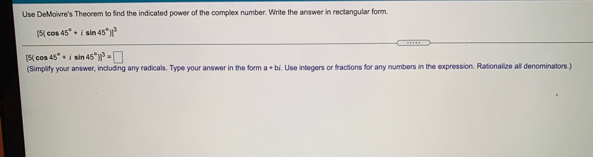 Use DeMoivre's Theorem to find the indicated power of the complex number. Write the answer in rectangular form.
[5( cos 45° + i sin 45°)³
[5( cos 45° + i sin 45°)]3 =
(Simplify your answer, including any radicals. Type your answer in the form a + bi. Use integers or fractions for any numbers in the expression. Rationalize all denominators.)
