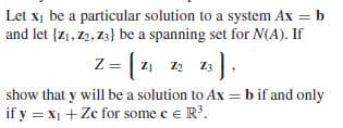 Let x, be a particular solution to a system Ax = b
and let {z1, 2, Z3} be a spanning set for N(A). If
Z = | z1 12 13
show that y will be a solution to Ax = b if and only
if y = x1 + Ze for some e e R'.
