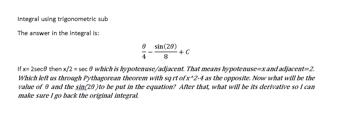 Integral using trigonometric sub
The answer in the integral is:
sin(20)
+ C
4
If x= 2sece then x/2 = sec 0 which is hypotenuse/adjacent. That means hypotenuse=xand adjacent=2.
Which left us through Pythagorean theorem with sqrt of x^2-4 as the opposite. Now what will be the
value of 0 and the sin(20)to be put in the equation? After that, what will be its derivative so I can
make sure I go back the original integral.
