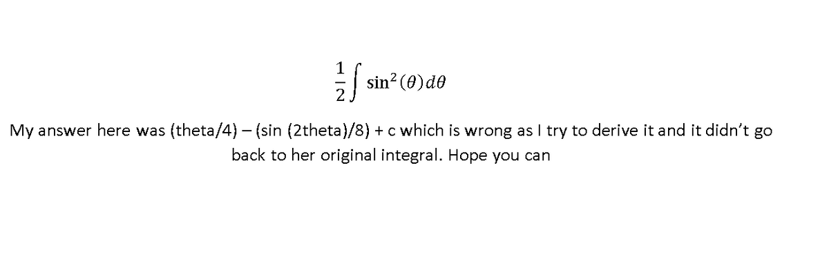 1
sin? (0)de
-|
My answer here was (theta/4)- (sin (2theta)/8) + c which is wrong as I try to derive it and it didn't go
back to her original integral. Hope you can
