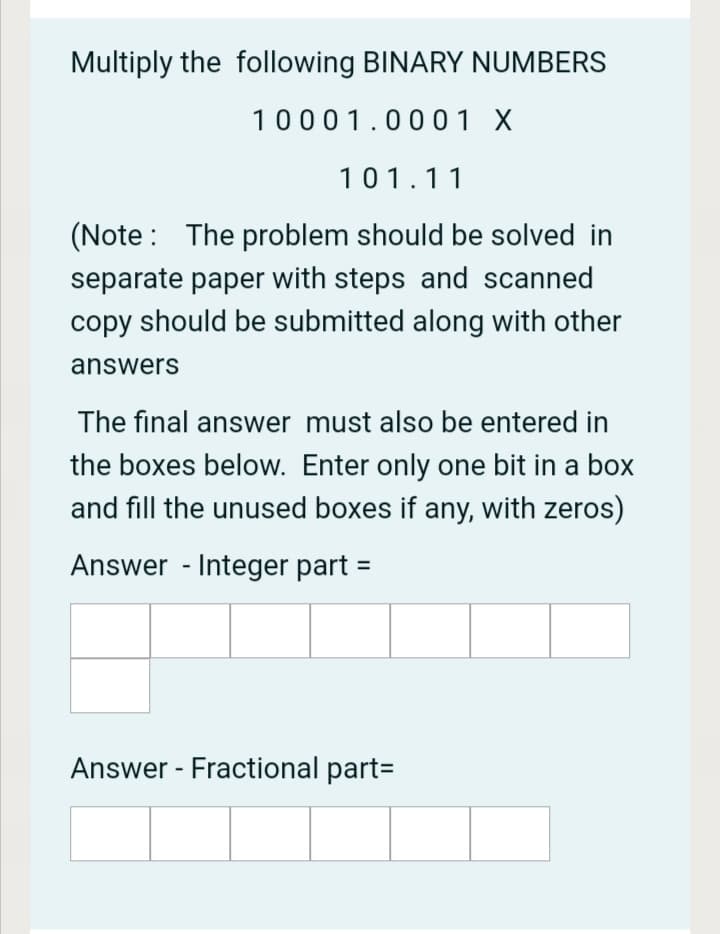 Multiply the following BINARY NUMBERS
10001.0001 X
101.11
(Note : The problem should be solved in
separate paper with steps and scanned
copy should be submitted along with other
answers
The final answer must also be entered in
the boxes below. Enter only one bit in a box
and fill the unused boxes if any, with zeros)
Answer - Integer part
Answer - Fractional part=
