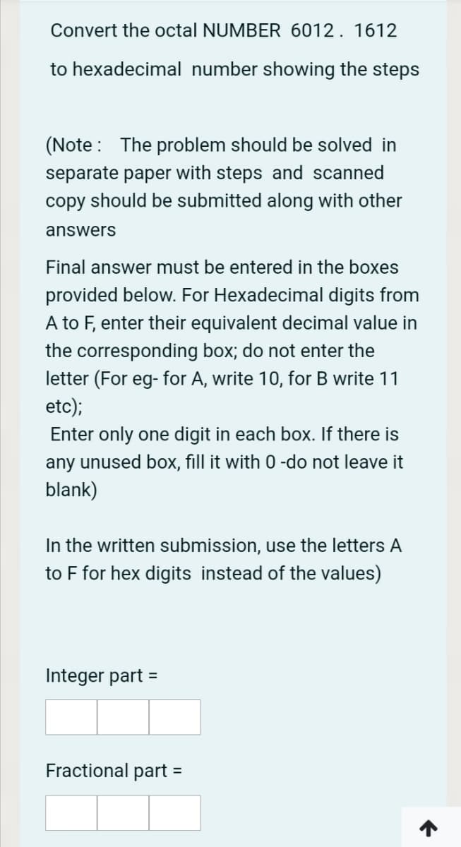 Convert the octal NUMBER 6012. 1612
to hexadecimal number showing the steps
(Note: The problem should be solved in
separate paper with steps and scanned
copy should be submitted along with other
answers
Final answer must be entered in the boxes
provided below. For Hexadecimal digits from
A to F, enter their equivalent decimal value in
the corresponding box; do not enter the
letter (For eg- for A, write 10, for B write 11
etc);
Enter only one digit in each box. If there is
any unused box, fill it with 0 -do not leave it
blank)
In the written submission, use the letters A
to F for hex digits instead of the values)
Integer part =
Fractional part
%3D
