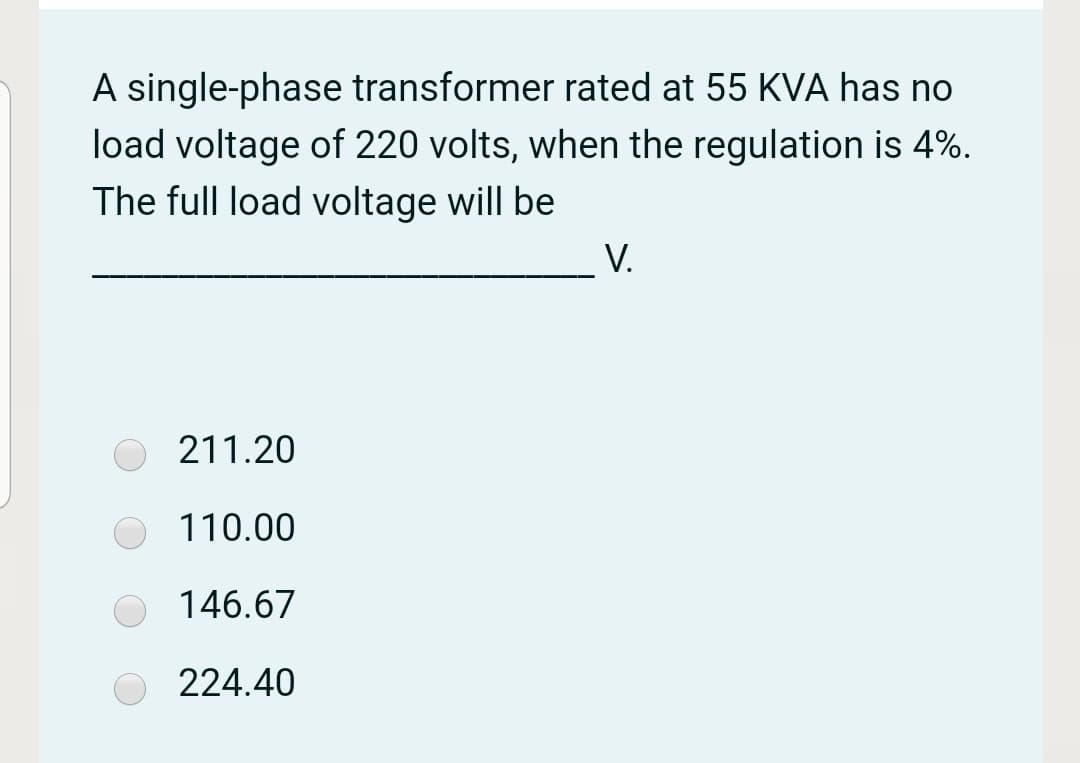A single-phase transformer rated at 55 KVA has no
load voltage of 220 volts, when the regulation is 4%.
The full load voltage will be
V.
211.20
110.00
146.67
224.40
