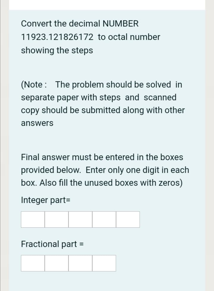 Convert the decimal NUMBER
11923.121826172 to octal number
showing the steps
(Note : The problem should be solved in
separate paper with steps and scanned
copy should be submitted along with other
answers
Final answer must be entered in the boxes
provided below. Enter only one digit in each
box. Also fill the unused boxes with zeros)
Integer part=
Fractional part
