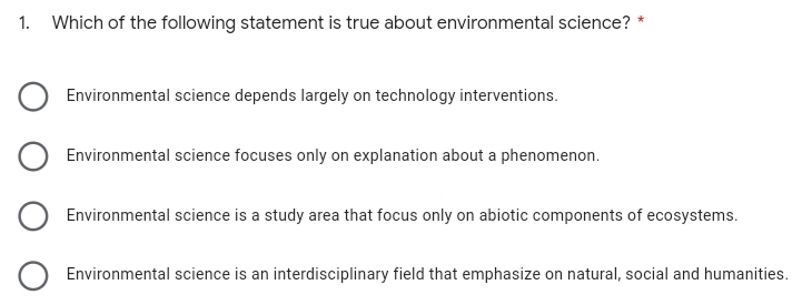 1. Which of the following statement is true about environmental science?
Environmental science depends largely on technology interventions.
Environmental science focuses only on explanation about a phenomenon.
Environmental science is a study area that focus only on abiotic components of ecosystems.
Environmental science is an interdisciplinary field that emphasize on natural, social and humanities.
