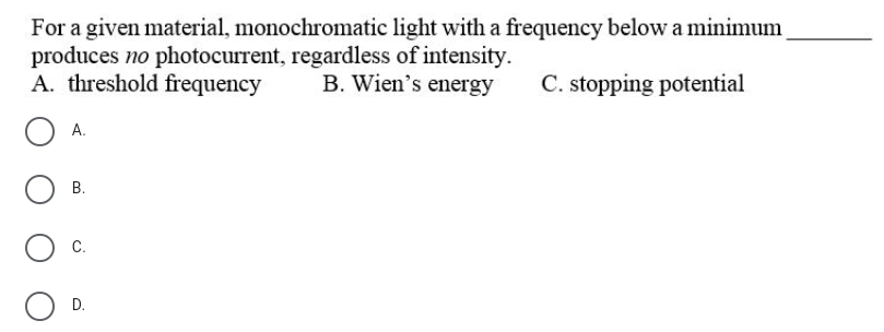 For a given material, monochromatic light with a frequency below a minimum
produces no photocurrent, regardless of intensity.
A. threshold frequency
B. Wien's energy
C. stopping potential
А.
В.
С.
D.
