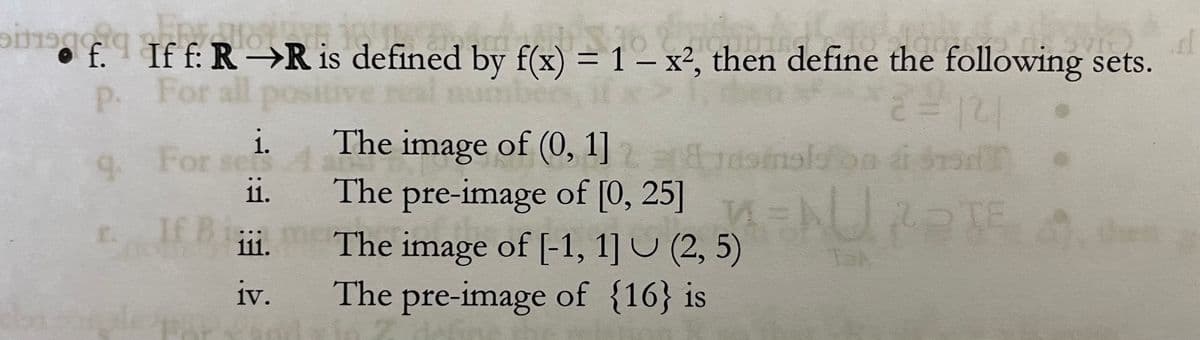 sif.q Ho
Tff is defi
10
bish
Lackie
• f. If f: R→R is defined by f(x) = 1 - x², then define the following sets.
.rl
P.
For all po
2 = 121
smalson á sto
i.
The image of (0, 1] 2
9₁
9. For
For se
ii.
The
The
pre-image of [0, 25]
r.
If B iii.
(2,5)URATE
The image of [-1, 1] (2,5)
The pre-image of {16} is
iii.
iv.