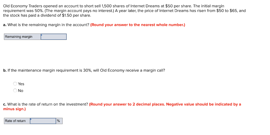 Old Economy Traders opened an account to short sell 1,500 shares of Internet Dreams at $50 per share. The initial margin
requirement was 50%. (The margin account pays no interest.) A year later, the price of Internet Dreams has risen from $50 to $65, and
the stock has paid a dividend of $1.50 per share.
a. What is the remaining margin in the account? (Round your answer to the nearest whole number.)
Remaining margin
b. If the maintenance margin requirement is 30%, will Old Economy receive a margin call?
Yes
O No
c. What is the rate of return on the investment? (Round your answer to 2 decimal places. Negative value should be indicated by a
minus sign.)
Rate of return
%