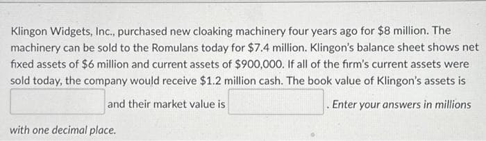 Klingon Widgets, Inc., purchased new cloaking machinery four years ago for $8 million. The
machinery can be sold to the Romulans today for $7.4 million. Klingon's balance sheet shows net
fixed assets of $6 million and current assets of $900,000. If all of the firm's current assets were
sold today, the company would receive $1.2 million cash. The book value of Klingon's assets is
and their market value is
.Enter your answers in millions
with one decimal place.