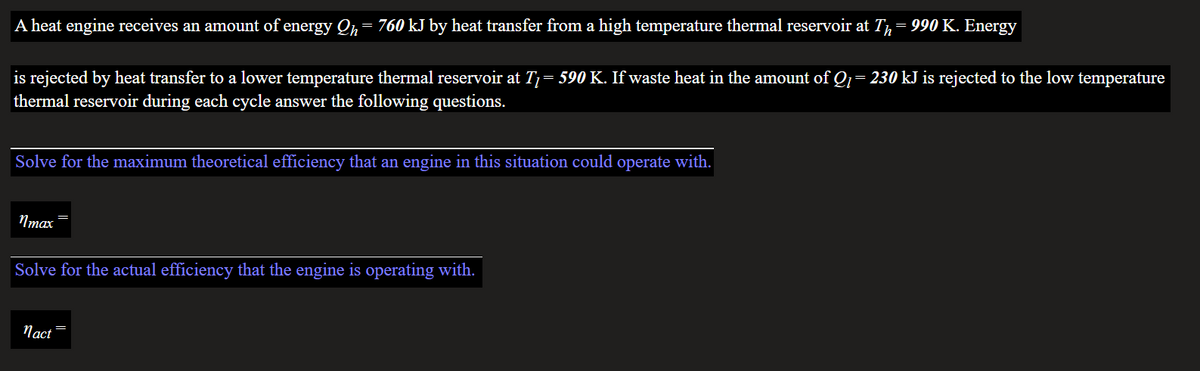 A heat engine receives an amount of energy Qh
760 kJ by heat transfer from a high temperature thermal reservoir at T= 990 K. Energy
is rejected by heat transfer to a lower temperature thermal reservoir at T= 590 K. If waste heat in the amount of Q= 230 kJ is rejected to the low temperature
thermal reservoir during each cycle answer the following questions.
Solve for the maximum theoretical efficiency that an engine in this situation could operate with.
Nmax
Solve for the actual efficiency that the engine is operating with.
Пact
