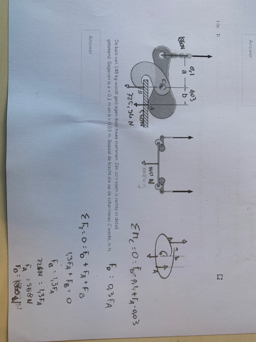 1.0p
1i
Answer
1860N
0,1
a
Answer
903
50N
725,94 N
1451 N
48*3
EM₂=0=²0₁4+F₁A=0,03
F₂= 0,3 FA
De balk van 148 kg wordt gedragen door twee klemmen. Eén zo'n klem is rechts in detail
getekend. Gegeven is a = 0.1 m en b = 0.03 m. Bepaal de kracht die op de scharnieras Cwerkt, in N.
EE=0=F+FA+FB
1,3FA + FB = 0
F = 1,3FA
726N = 1,3FA
=558N
FA
FD=1560