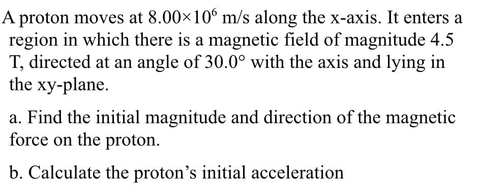 A proton moves at 8.00×10° m/s along the x-axis. It enters a
region in which there is a magnetic field of magnitude 4.5
T, directed at an angle of 30.0° with the axis and lying in
the xy-plane.
a. Find the initial magnitude and direction of the magnetic
force on the proton.
b. Calculate the proton's initial acceleration
