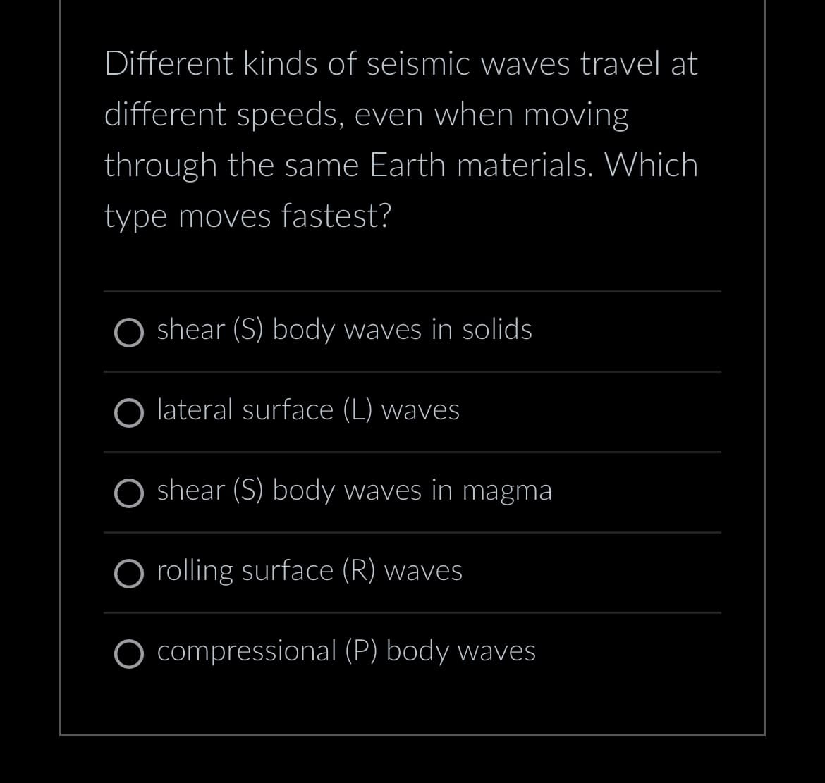 Different kinds of seismic waves travel at
different speeds, even when moving
through the same Earth materials. Which
type moves fastest?
shear (S) body waves in solids
O lateral surface (L) waves
shear (S) body waves in magma
O rolling surface (R) waves
O compressional (P) body waves
