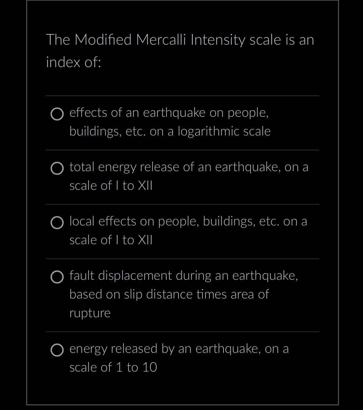 The Modified Mercalli Intensity scale is an
index of:
effects of an earthquake on people,
buildings, etc. on a logarithmic scale
O total energy release of an earthquake, on a
scale of I to XII
local effects on people, buildings, etc. on a
scale of I to XII
O fault displacement during an earthquake,
based on slip distance times area of
rupture
energy released by an earthquake, on a
scale of 1 to 10