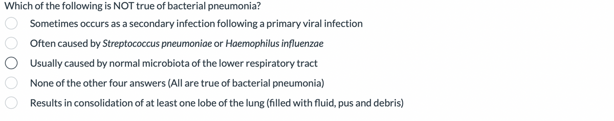 Which of the following is NOT true of bacterial pneumonia?
Sometimes occurs as a secondary infection following a primary viral infection
Often caused by Streptococcus pneumoniae or Haemophilus influenzae
O Usually caused by normal microbiota of the lower respiratory tract
None of the other four answers (All are true of bacterial pneumonia)
Results in consolidation of at least one lobe of the lung (filled with fluid, pus and debris)