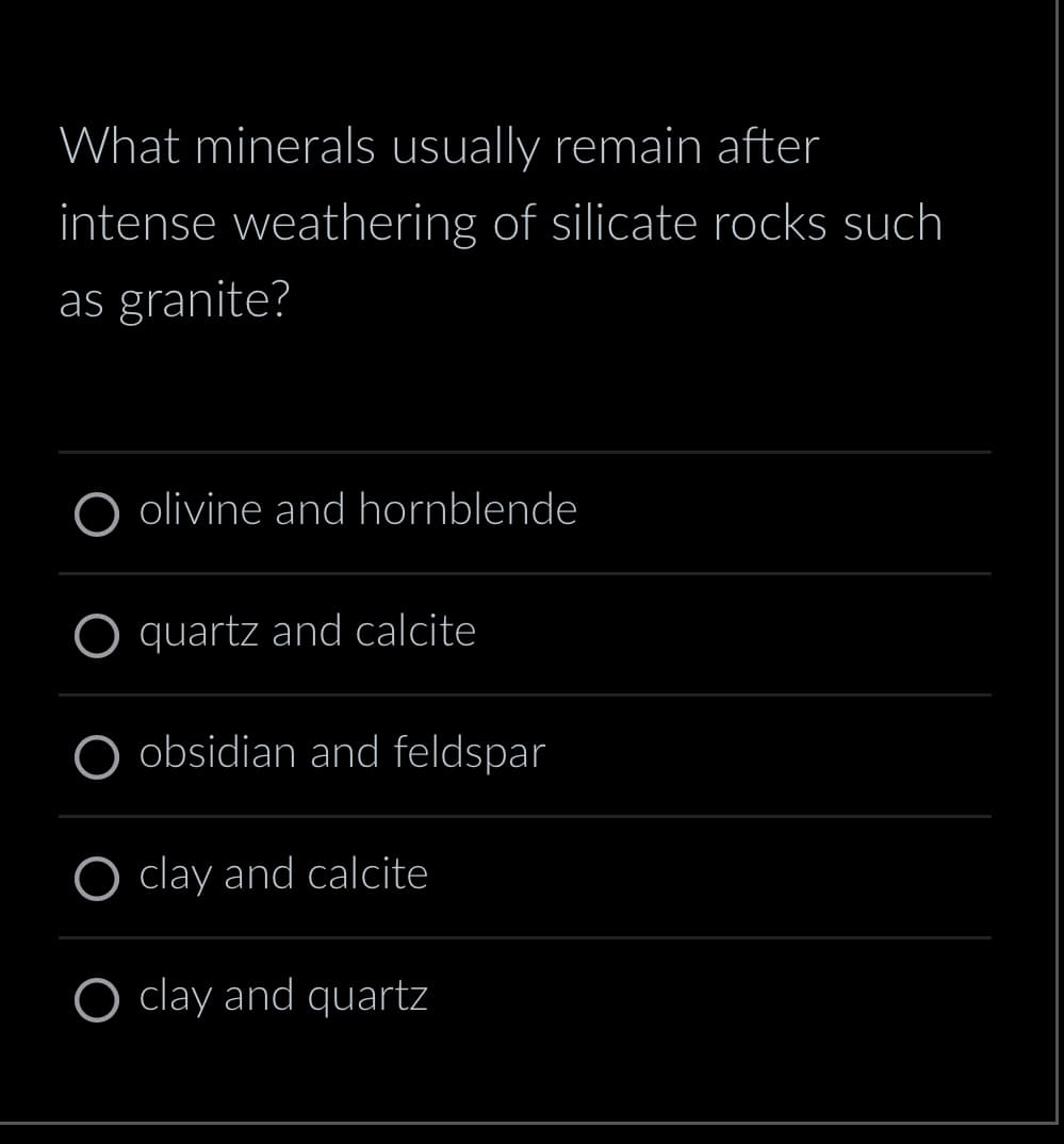 What minerals usually remain after
intense weathering of silicate rocks such
as granite?
olivine and hornblende
quartz and calcite
O obsidian and feldspar
O clay and calcite
O clay and quartz