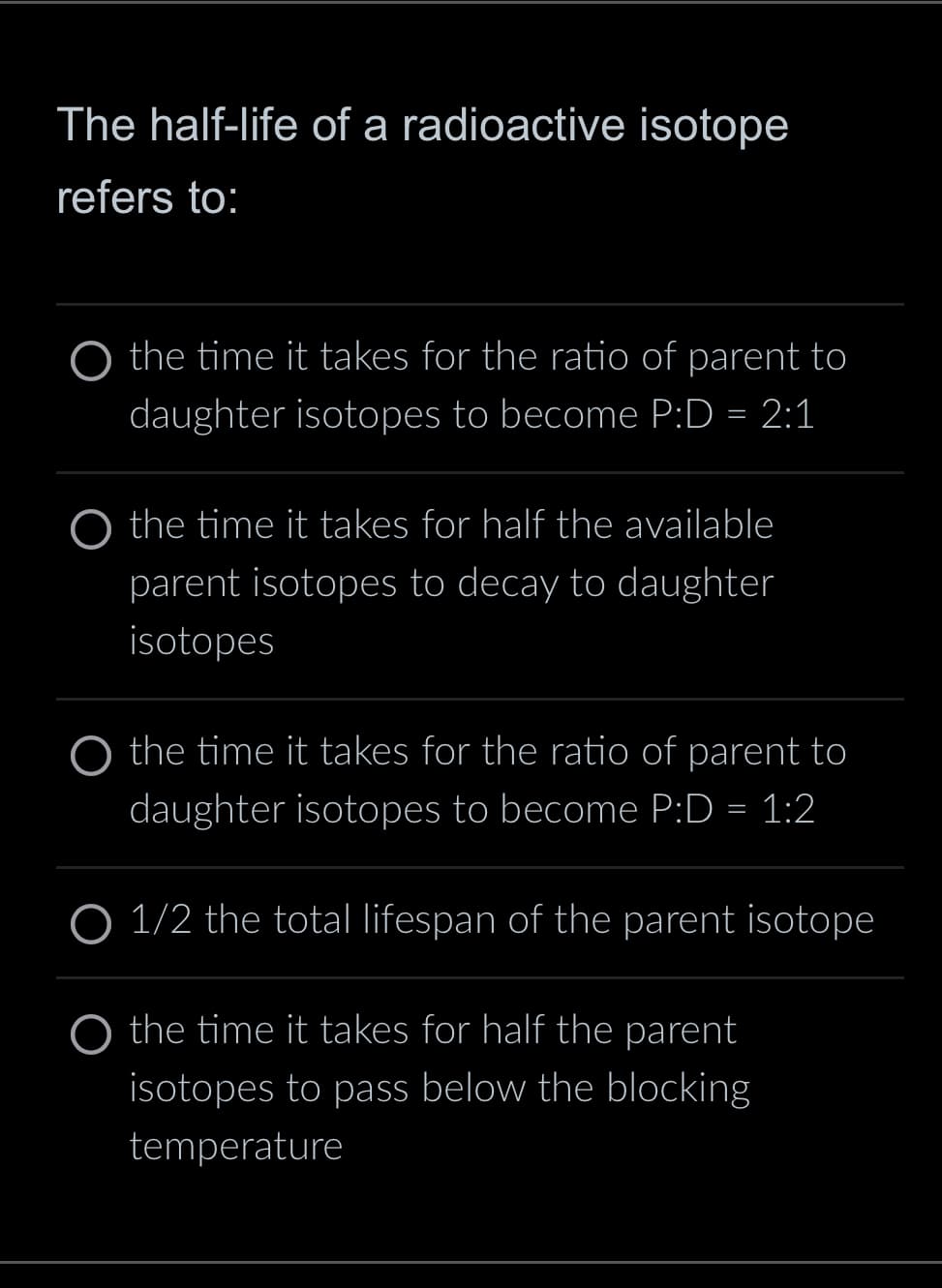 The half-life of a radioactive isotope
refers to:
the time it takes for the ratio of parent to
daughter isotopes to become P:D = 2:1
the time it takes for half the available
parent isotopes to decay to daughter
isotopes
the time it takes for the ratio of parent to
daughter isotopes to become P:D = 1:2
O 1/2 the total lifespan of the parent isotope
O the time it takes for half the parent
isotopes to pass below the blocking
temperature