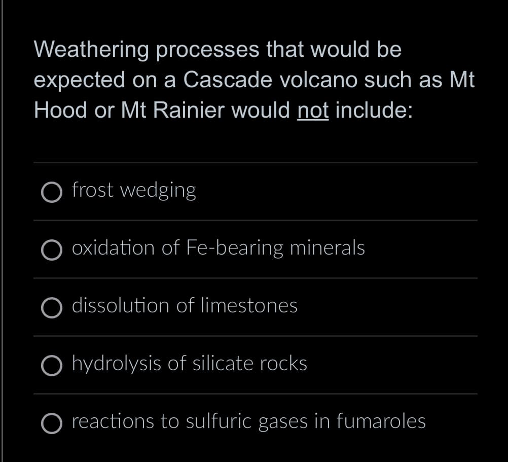 Weathering processes that would be
expected on a Cascade volcano such as Mt
Hood or Mt Rainier would not include:
O frost wedging
oxidation of Fe-bearing minerals
dissolution of limestones
O hydrolysis of silicate rocks
O reactions to sulfuric gases in fumaroles