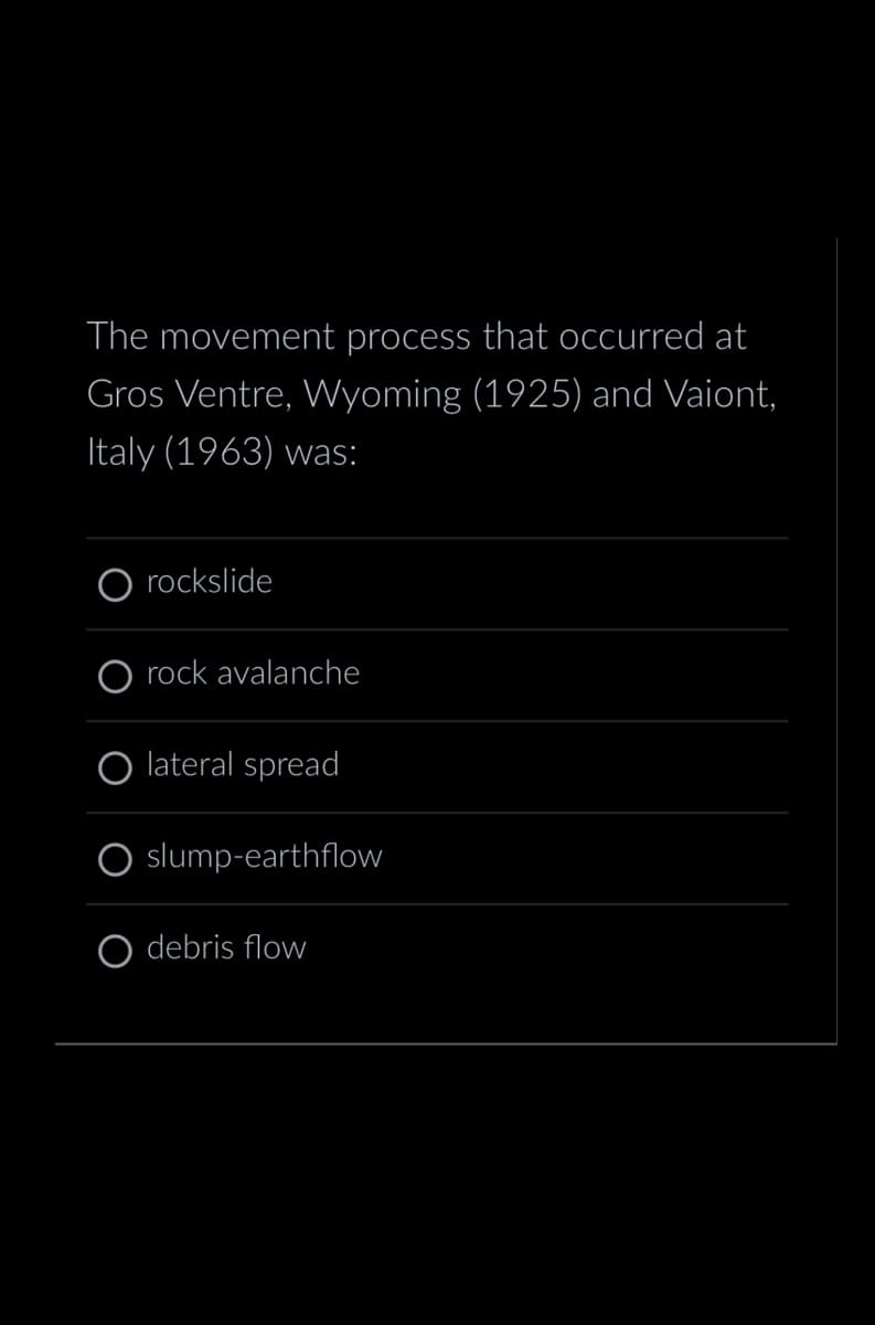 The movement process that occurred at
Gros Ventre, Wyoming (1925) and Vaiont,
Italy (1963) was:
O rockslide
O rock avalanche
lateral spread
slump-earthflow
debris flow