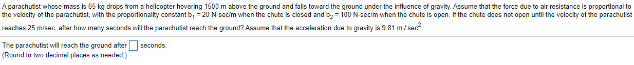 A parachutist whose mass is 65 kg drops from a helicopter hovering 1500 m above the ground and falls toward the ground under the influence of gravity. Assume that the force due to air resistance is proportional to
the velocity of the parachutist, with the proportionality constant b, = 20 N-sec/m when the chute is closed and b, = 100 N-sec/m when the chute is open. If the chute does not open until the velocity of the parachutist
reaches 25 m/sec, after how many seconds will the parachutist reach the ground? Assume that the acceleration due to gravity is 9.81 m/ sec.
seconds.
The parachutist will reach the ground after
(Round to two decimal places as needed.)
