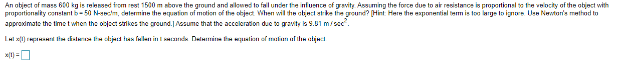 roportionality constant b = 50 N-sec/m, determine the equation of motion of the object. When will the object strike the ground? [Hint: Here the exponentia
pproximate the time t when the object strikes the ground.] Assume that the acceleration due to gravity is 9.81 m/sec".
et x(t) represent the distance the object has fallen in t seconds. Determine the equation of motion of the object.
