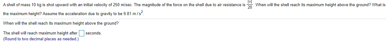 A shell of mass 10 kg is shot upward with an initial velocity of 250 m/sec. The magnitude of the force on the shell due to air resistance is 0. When will the shell reach its maximum height above the ground? What is
the maximum height? Assume the acceleration due to gravity to be 9.81 m/s.
When will the shell reach its maximum height above the ground?
The shell will reach maximum height after seconds.
(Round to two decimal places as needed.)
