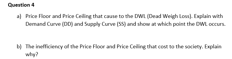 Question 4
a) Price Floor and Price Ceiling that cause to the DWL (Dead Weigh Loss). Explain with
Demand Curve (DD) and Supply Curve (SS) and show at which point the DWL occurs.
b) The inefficiency of the Price Floor and Price Ceiling that cost to the society. Explain
why?
