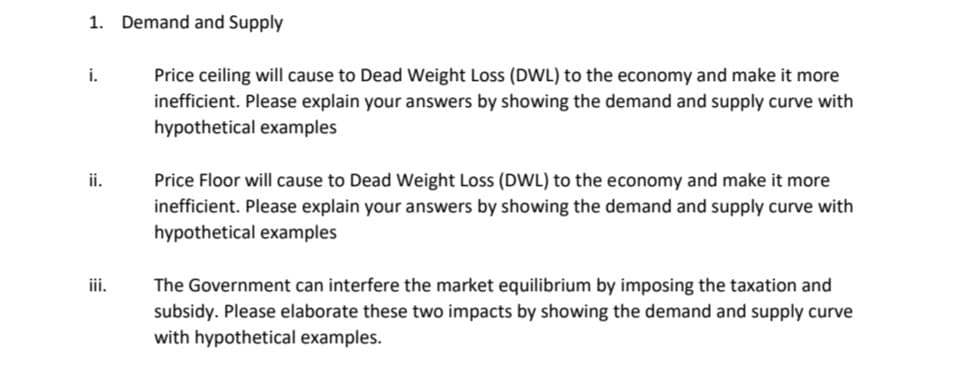 1. Demand and Supply
Price ceiling will cause to Dead Weight Loss (DWL) to the economy and make it more
inefficient. Please explain your answers by showing the demand and supply curve with
i.
hypothetical examples
Price Floor will cause to Dead Weight Loss (DWL) to the economy and make it more
inefficient. Please explain your answers by showing the demand and supply curve with
hypothetical examples
ii.
iii.
The Government can interfere the market equilibrium by imposing the taxation and
subsidy. Please elaborate these two impacts by showing the demand and supply curve
with hypothetical examples.
