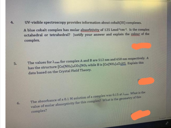 4.
UV-visible spectroscopy provides information about cobalt(III) complexes.
A blue cobalt complex has molar absorbtivity of 125 Lmol'cm! Is the complex
octahedral or tetrahedral? Justify your answer and explain the colour of the
complex.
The values for mas for complex A and B are 512 nm and 650 nm respectively. A
has the structure [Co(NH3);COs]NOs while Bis [Co(NH1)«Cla]Cl. Explain this
data based on the Crystal Field Theory.
5.
The absorbance of a 0.1 M solution of a complex was 0.15 at What is the
value of molar absorptivity for this complex? What is the geometry of this
complex?
