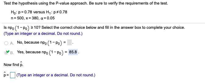 Test the hypothesis using the P-value approach. Be sure to verify the requirements of the test.
Ho: p= 0.78 versus H,: p#0.78
n= 500, x= 380, a = 0.05
Is npo (1-Po) 2 10? Select the correct choice below and fill in the answer box to complete your choice.
(Type an integer or a decimal. Do not round.)
O A. No, because npo (1- Po) =
B. Yes, because npo (1- Po) = 85.8 .
Now find p.
p=
(Type an integer or a decimal. Do not round.)
