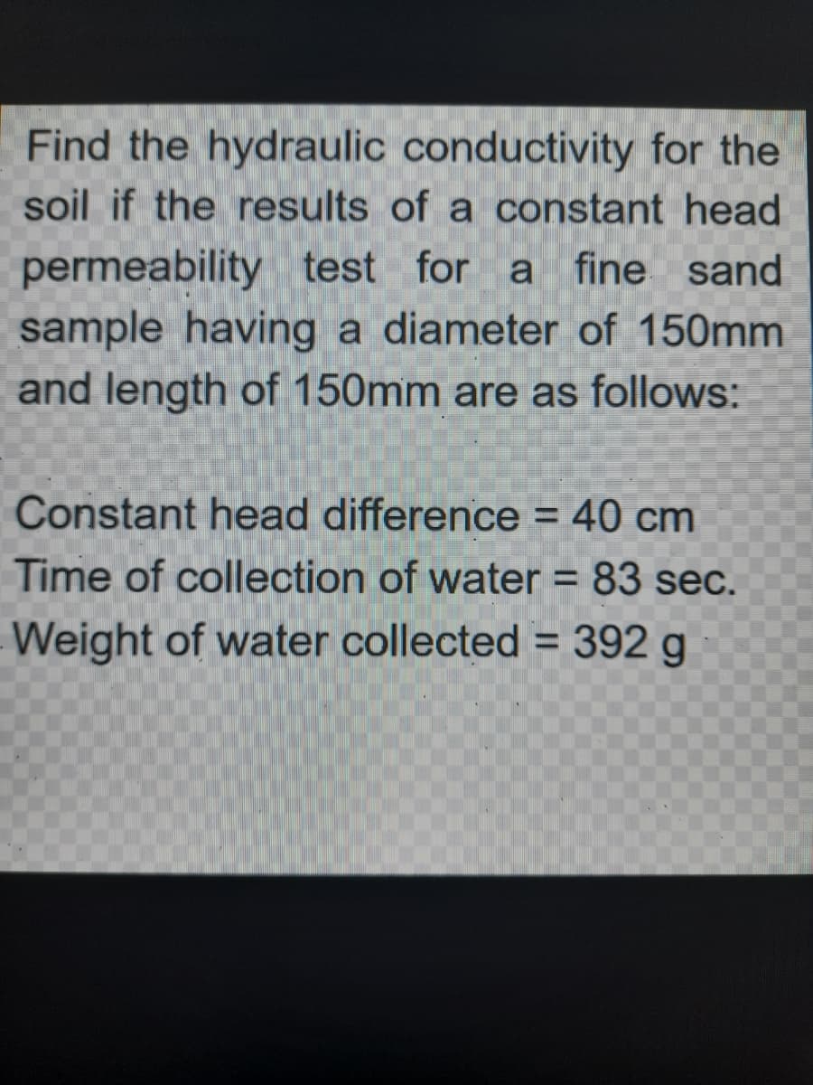 Find the hydraulic conductivity for the
soil if the results of a constant head
permeability test for a fine sand
sample having a diameter of 150mm
and length of 150mm are as follows:
Constant head difference = 40 cm
Time of collection of water = 83 sec.
Weight of water collected = 392 g
%3D
