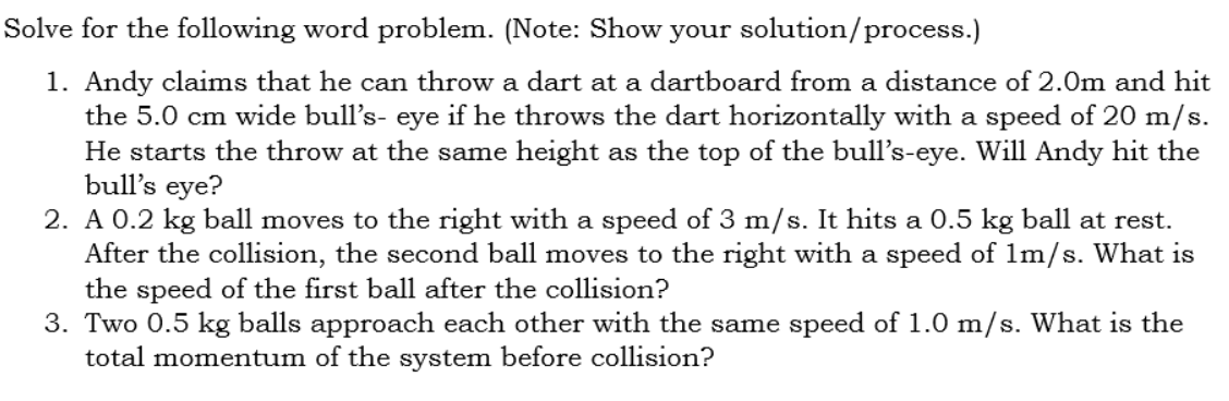 Solve for the following word problem. (Note: Show your solution/process.)
1. Andy claims that he can throw a dart at a dartboard from a distance of 2.0m and hit
the 5.0 cm wide bull's- eye if he throws the dart horizontally with a speed of 20 m/s.
He starts the throw at the same height as the top of the bull's-eye. Will Andy hit the
bull's eye?
2. A 0.2 kg ball moves to the right with a speed of 3 m/s. It hits a 0.5 kg ball at rest.
After the collision, the second ball moves to the right with a speed of 1m/s. What is
the speed of the first ball after the collision?
3. Two 0.5 kg balls approach each other with the same speed of 1.0 m/s. What is the
total momentum of the system before collision?
