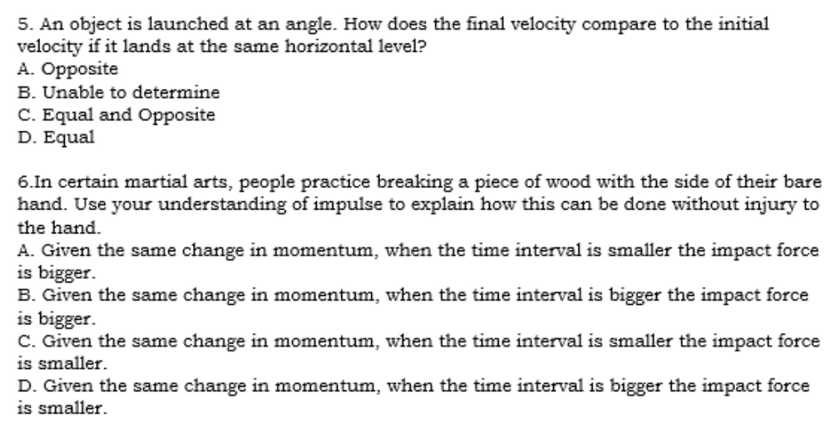 5. An object is launched at an angle. How does the final velocity compare to the initial
velocity if it lands at the same horizontal level?
A. Opposite
B. Unable to determine
C. Equal and Opposite
D. Equal
6.In certain martial arts, people practice breaking a piece of wood with the side of their bare
hand. Use your understanding of impulse to explain how this can be done without injury to
the hand.
A. Given the same change in momentum, when the time interval is smaller the impact force
is bigger.
B. Given the same change in momentum, when the time interval is bigger the impact force
is bigger.
C. Given the same change in momentum, when the time interval is smaller the impact force
is smaller.
D. Given the same change in momentum, when the time interval is bigger the impact force
is smaller.
