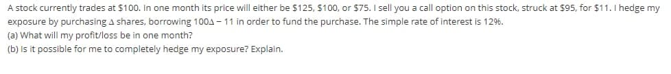 A stock currently trades at $100. In one month its price will either be $125, S100, or $75. I sell you a call option on this stock, struck at $95, for $11.I hedge my
exposure by purchasing A shares, borrowing 100A - 11 in order to fund the purchase. The simple rate of interest is 12%.
(a) What will my profit/loss be in one month?
(b) Is it possible for me to completely hedge my exposure? Explain.
