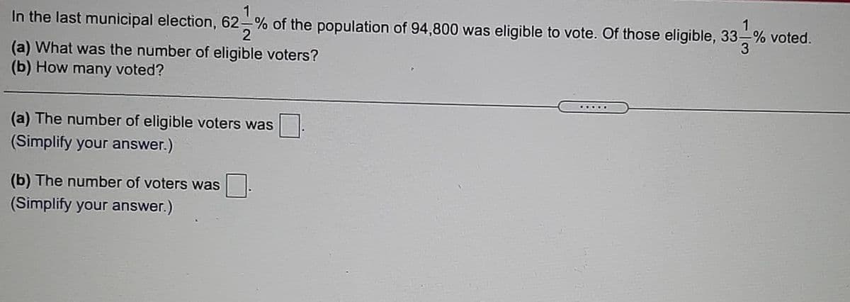 1
In the last municipal election, 62-% of the population of 94,800 was eligible to vote. Of those eligible, 33-% voted.
(a) What was the number of eligible voters?
(b) How many voted?
(a) The number of eligible voters was
(Simplify your answer.)
(b) The number of voters was
(Simplify your answer.)
