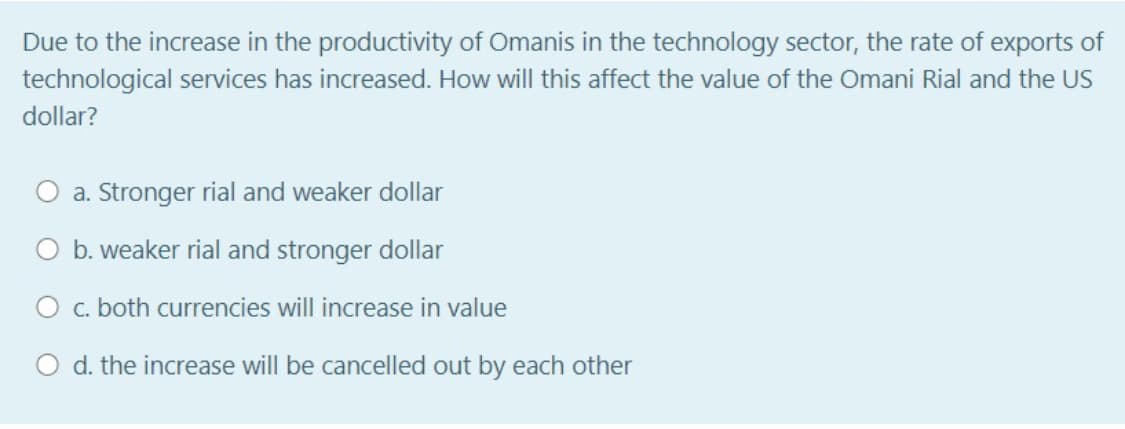 Due to the increase in the productivity of Omanis in the technology sector, the rate of exports of
technological services has increased. How will this affect the value of the Omani Rial and the US
dollar?
a. Stronger rial and weaker dollar
b. weaker rial and stronger dollar
O c. both currencies will increase in value
O d. the increase will be cancelled out by each other
