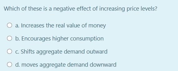 Which of these is a negative effect of increasing price levels?
a. Increases the real value of money
O b. Encourages higher consumption
O c. Shifts aggregate demand outward
O d. moves aggregate demand downward
