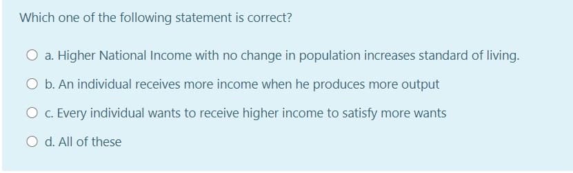 Which one of the following statement is correct?
a. Higher National Income with no change in population increases standard of living.
O b. An individual receives more income when he produces more output
O c. Every individual wants to receive higher income to satisfy more wants
O d. All of these
