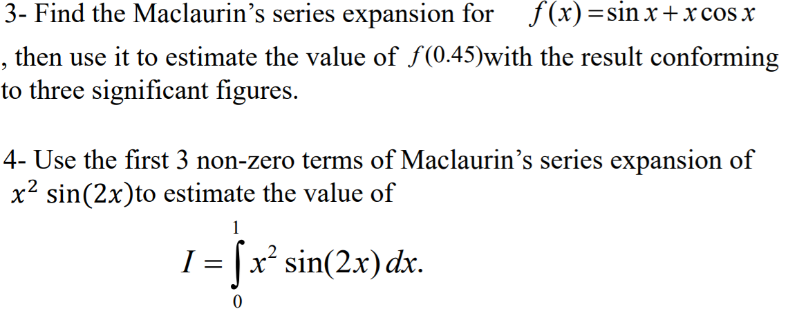 3- Find the Maclaurin's series expansion for
f(x)=sin x +x cos x
, then use it to estimate the value of f(0.45)with the result conforming
to three significant figures.
4- Use the first 3 non-zero terms of Maclaurin's series expansion of
x² sin(2x)to estimate the value of
1
I = |x sin(2.x) dx.
