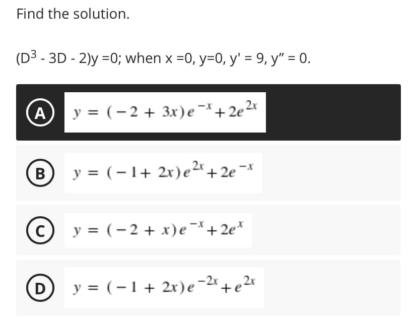 Find the solution.
(D3 - 3D - 2)y =0; when x =0, y=0, y' = 9, y" = 0.
y = (-2 + 3x)e¯+2e2x
В
y = (-1+ 2x)e2+2e ¬*
C y = (-2 + x)e¯*+2e*
D
y = (-1 + 2x)e-2*+ e2x
