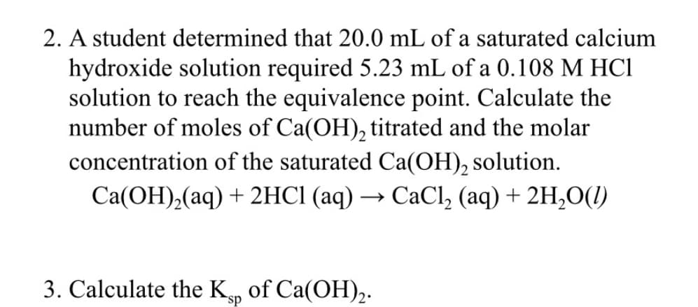 2. A student determined that 20.0 mL of a saturated calcium
hydroxide solution required 5.23 mL of a 0.108 M HC1
solution to reach the equivalence point. Calculate the
number of moles of Ca(OH), titrated and the molar
concentration of the saturated Ca(OH), solution.
Ca(OH),(aq) + 2HCI (aq) → CaCl, (aq) + 2H,O(1)
3. Calculate the K of Ca(OH),-

