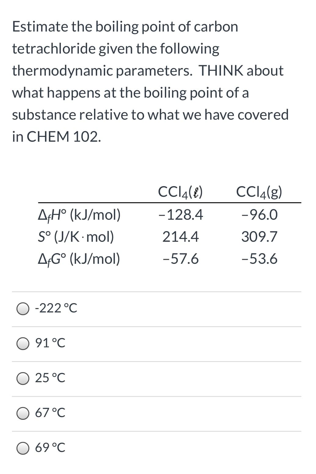 Estimate the boiling point of carbon
tetrachloride given the following
thermodynamic parameters. THINK about
what happens at the boiling point of a
substance relative to what we have covered
in CHEM 102.
CCI4(8)
CCI4(g)
AfH° (kJ/mol)
S° (J/K mol)
-128.4
-96.0
214.4
309.7
A;G° (kJ/mol)
-57.6
-53.6
O -222 °C
O 91°C
O 25 °C
O 67°C
69 °C
